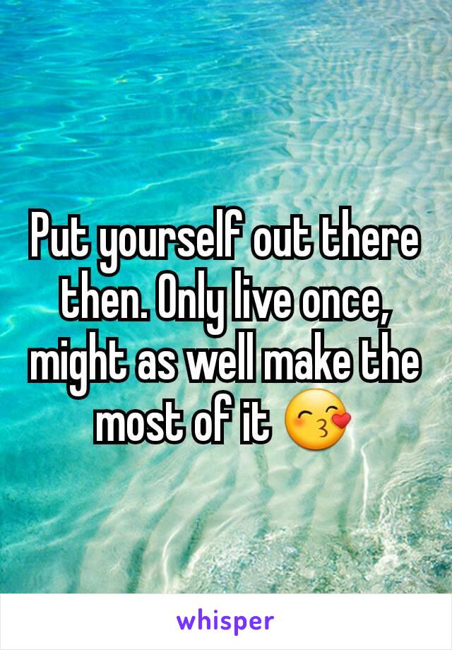 Put yourself out there then. Only live once, might as well make the most of it 😙