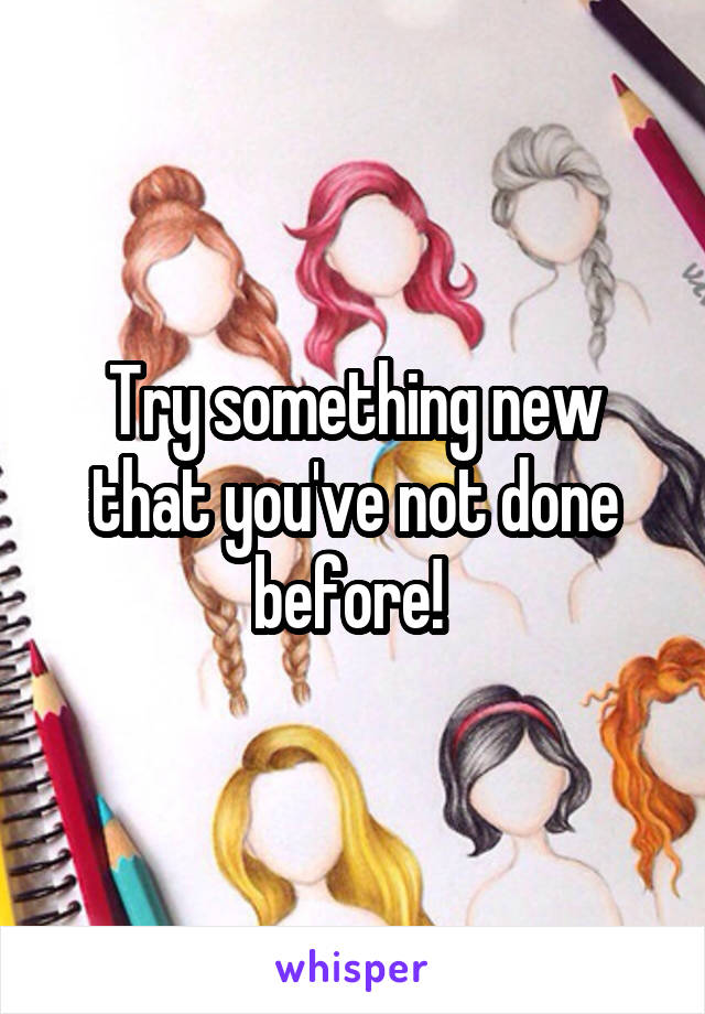 Try something new that you've not done before! 