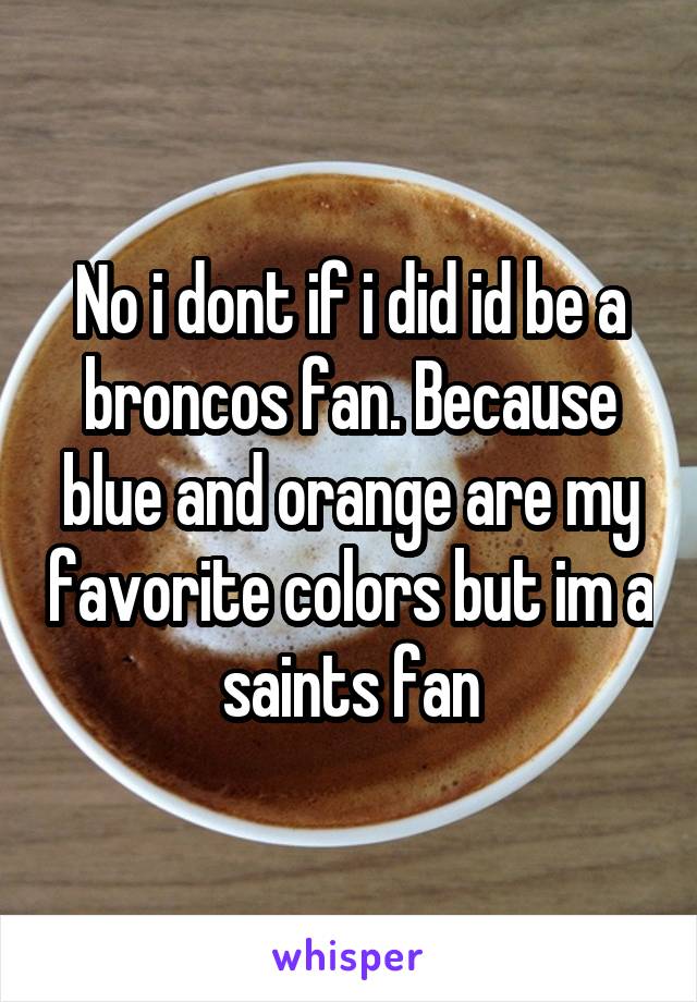 No i dont if i did id be a broncos fan. Because blue and orange are my favorite colors but im a saints fan