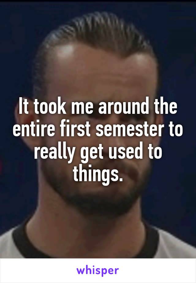 It took me around the entire first semester to really get used to things.