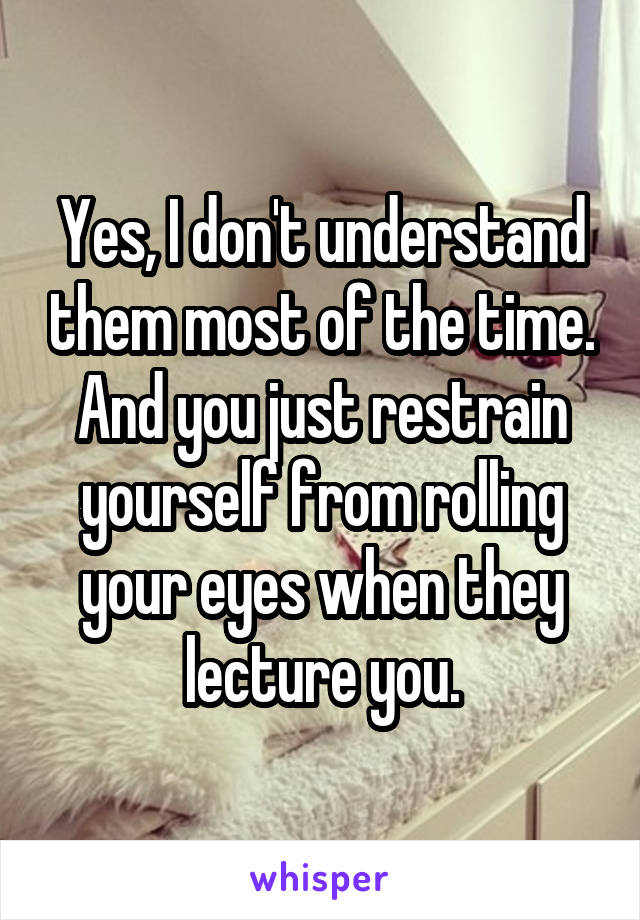 Yes, I don't understand them most of the time.
And you just restrain yourself from rolling your eyes when they
lecture you.