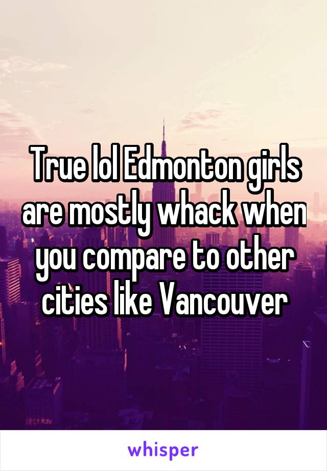 True lol Edmonton girls are mostly whack when you compare to other cities like Vancouver