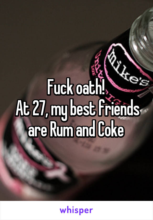 Fuck oath! 
At 27, my best friends are Rum and Coke 