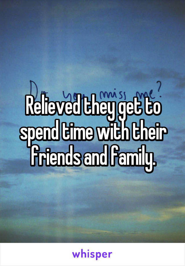 Relieved they get to spend time with their friends and family.