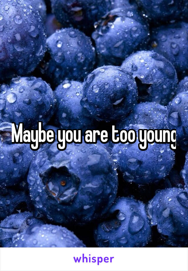 Maybe you are too young