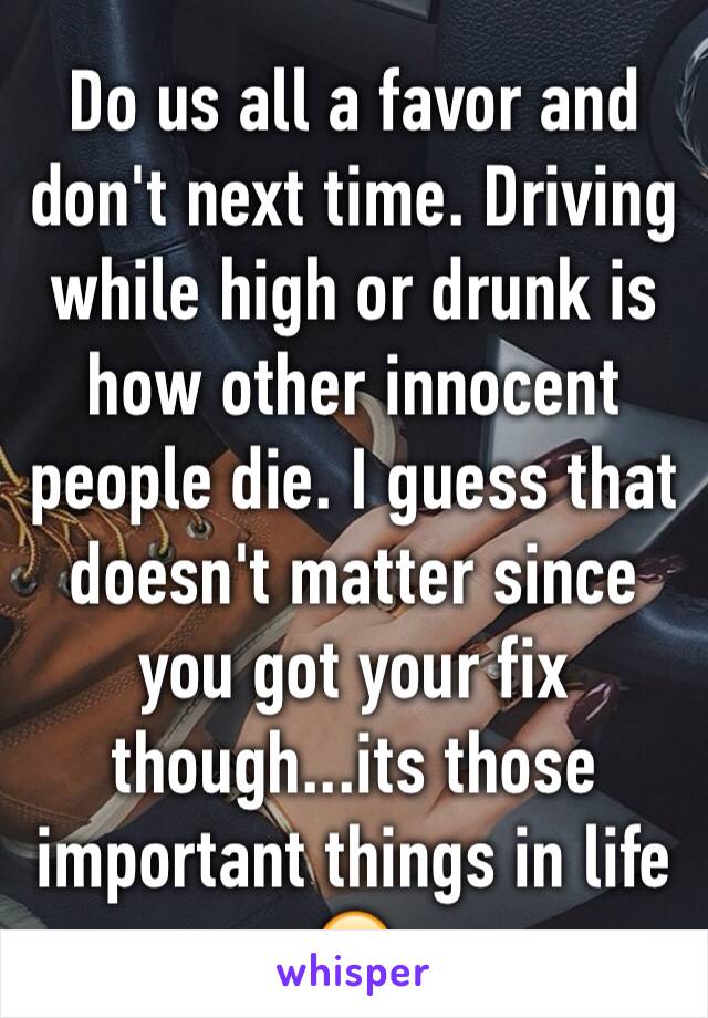 Do us all a favor and don't next time. Driving while high or drunk is how other innocent people die. I guess that doesn't matter since you got your fix though...its those important things in life 🙄