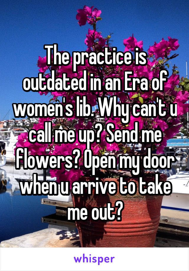 The practice is outdated in an Era of women's lib. Why can't u call me up? Send me flowers? Open my door when u arrive to take me out?