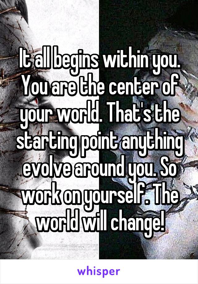 It all begins within you. You are the center of your world. That's the starting point anything evolve around you. So work on yourself. The world will change!
