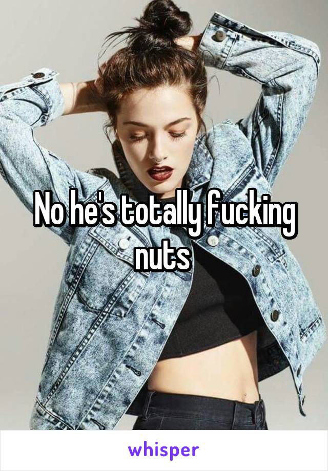No he's totally fucking nuts 
