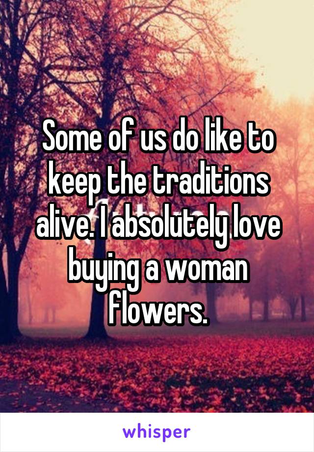 Some of us do like to keep the traditions alive. I absolutely love buying a woman flowers.
