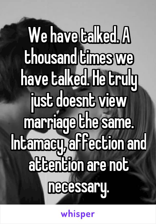 We have talked. A thousand times we have talked. He truly just doesnt view marriage the same. Intamacy, affection and attention are not necessary.