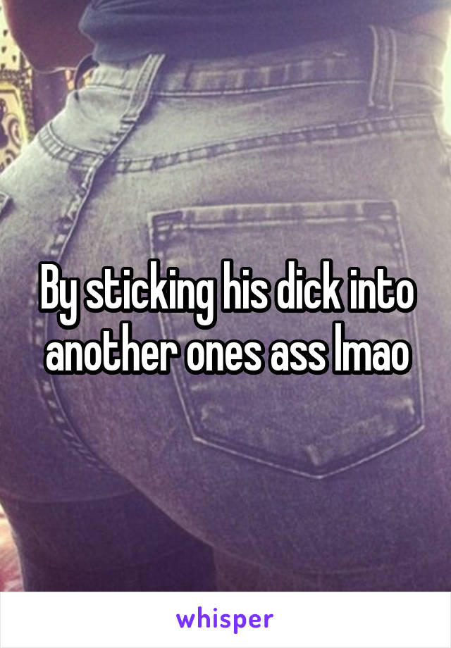 By sticking his dick into another ones ass lmao