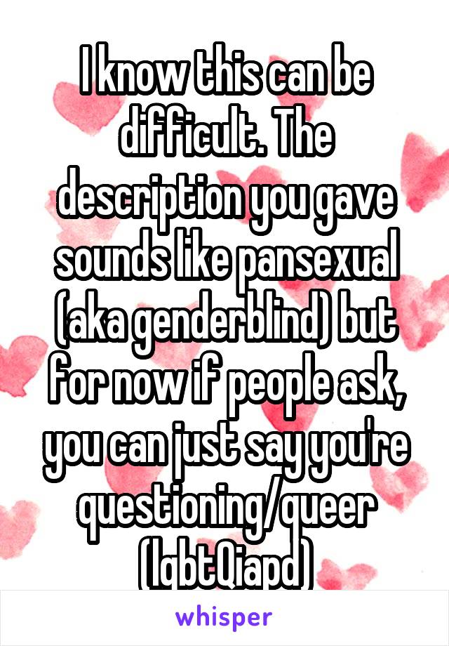 I know this can be difficult. The description you gave sounds like pansexual (aka genderblind) but for now if people ask, you can just say you're questioning/queer (lgbtQiapd)