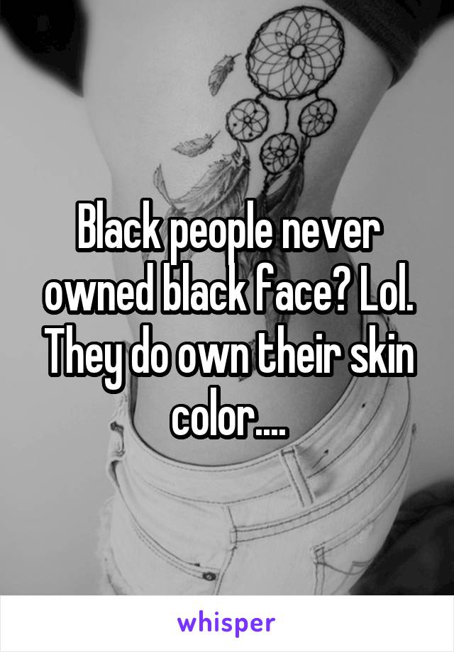 Black people never owned black face? Lol. They do own their skin color....