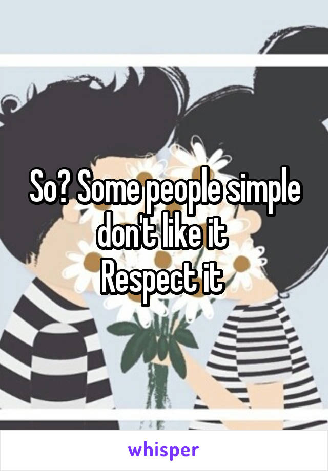 So? Some people simple don't like it 
Respect it 