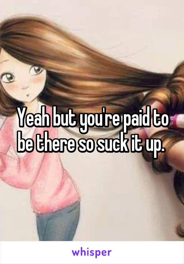 Yeah but you're paid to be there so suck it up. 