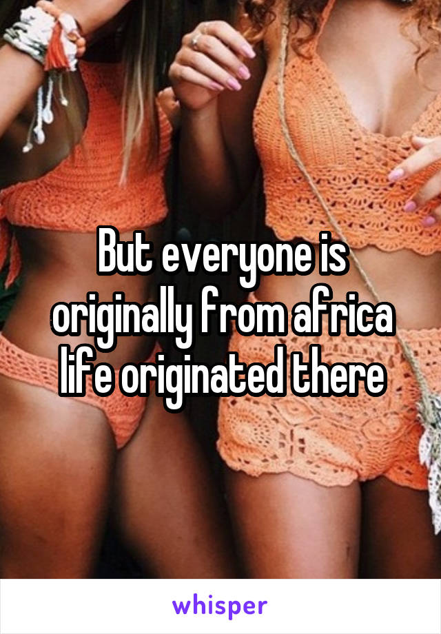 But everyone is originally from africa life originated there