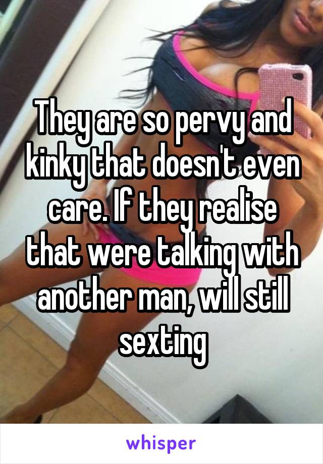 They are so pervy and kinky that doesn't even care. If they realise that were talking with another man, will still sexting