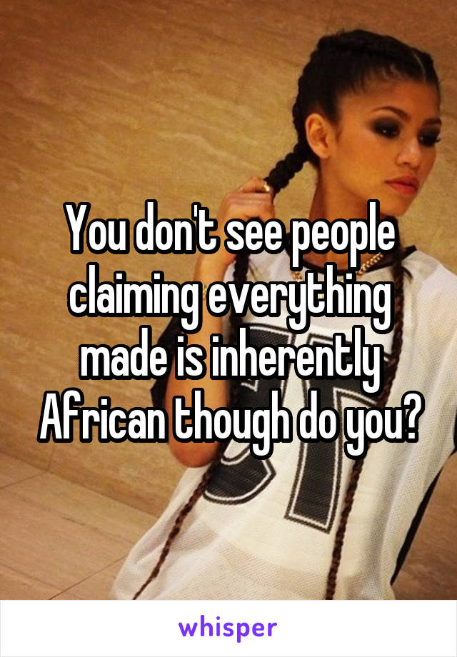 You don't see people claiming everything made is inherently African though do you?