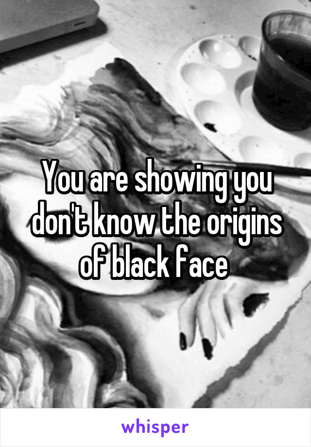 You are showing you don't know the origins of black face 