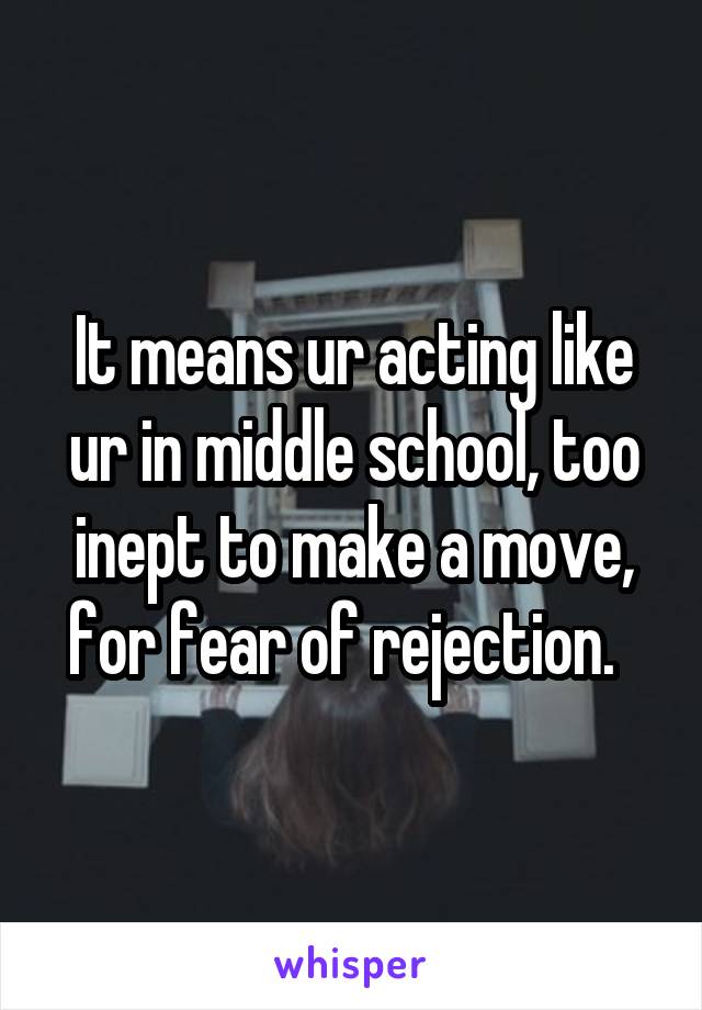 It means ur acting like ur in middle school, too inept to make a move, for fear of rejection.  