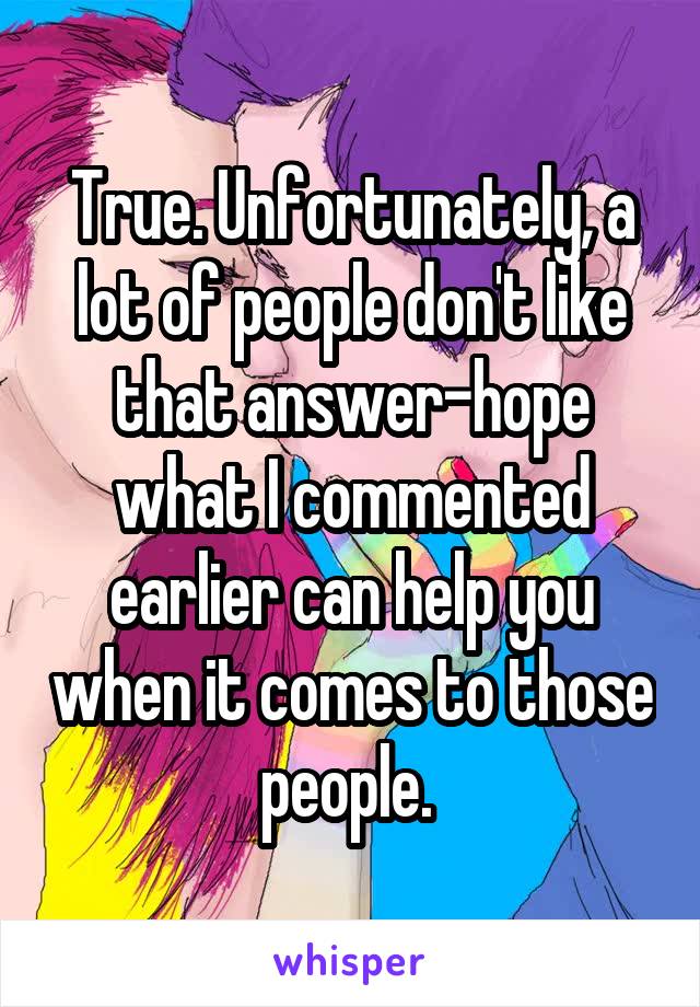 True. Unfortunately, a lot of people don't like that answer-hope what I commented earlier can help you when it comes to those people. 