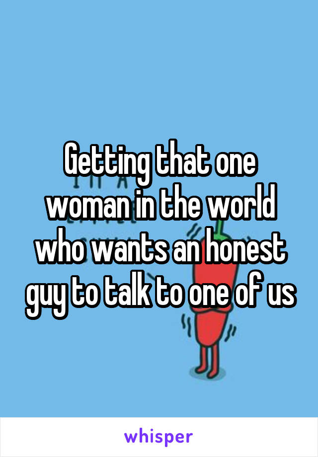 Getting that one woman in the world who wants an honest guy to talk to one of us