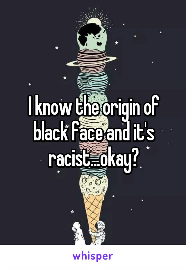 I know the origin of black face and it's racist...okay?