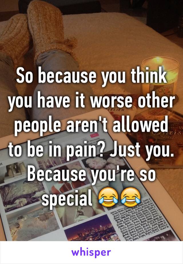 So because you think you have it worse other people aren't allowed to be in pain? Just you. Because you're so special 😂😂