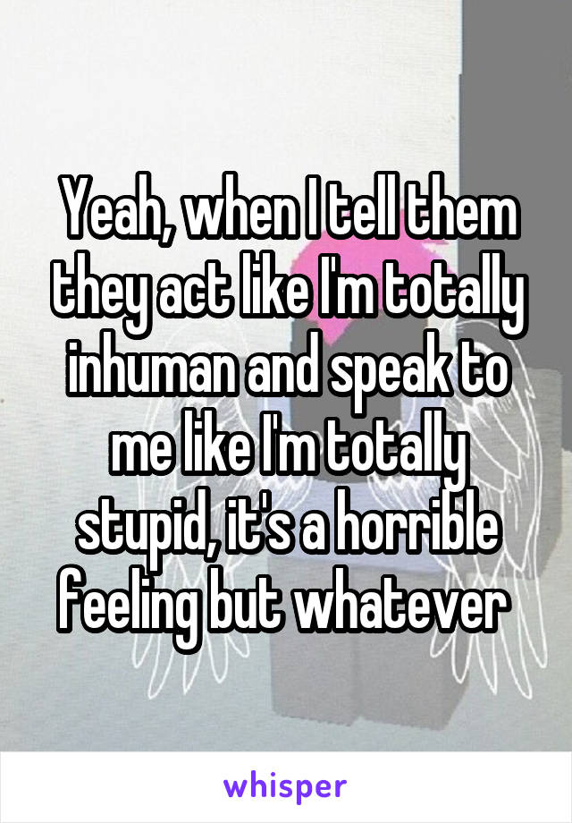 Yeah, when I tell them they act like I'm totally inhuman and speak to me like I'm totally stupid, it's a horrible feeling but whatever 