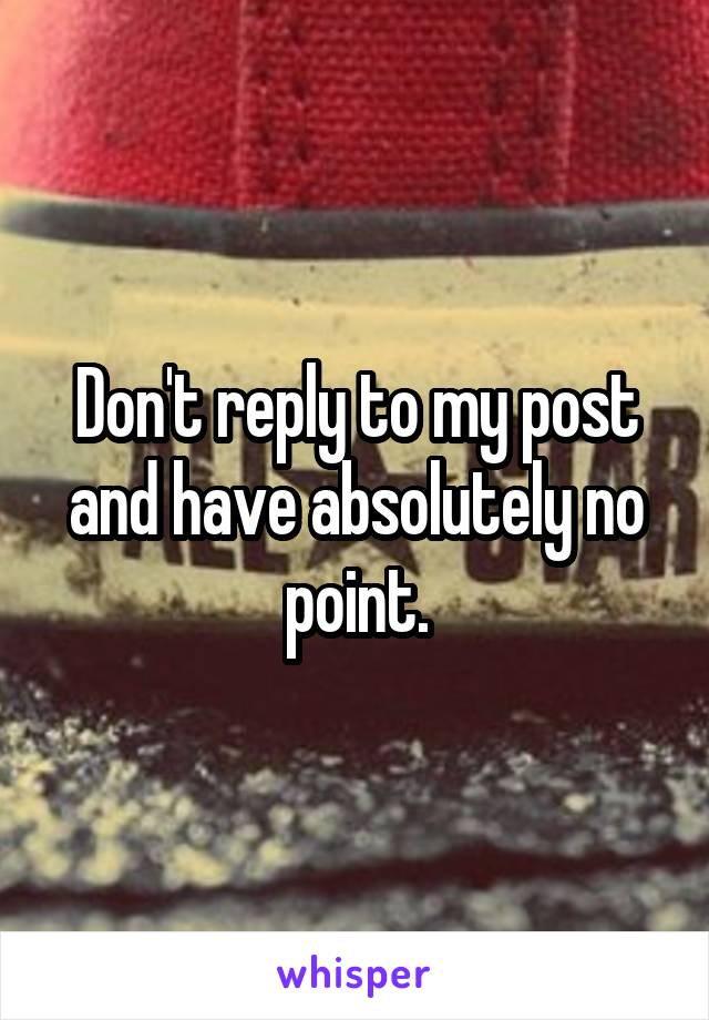 Don't reply to my post and have absolutely no point.