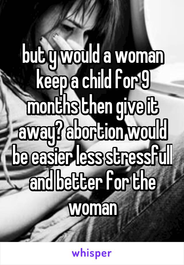 but y would a woman keep a child for 9 months then give it away? abortion would be easier less stressfull and better for the woman