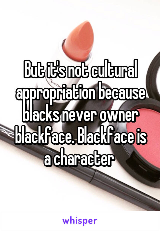 But it's not cultural appropriation because blacks never owner blackface. Blackface is a character 