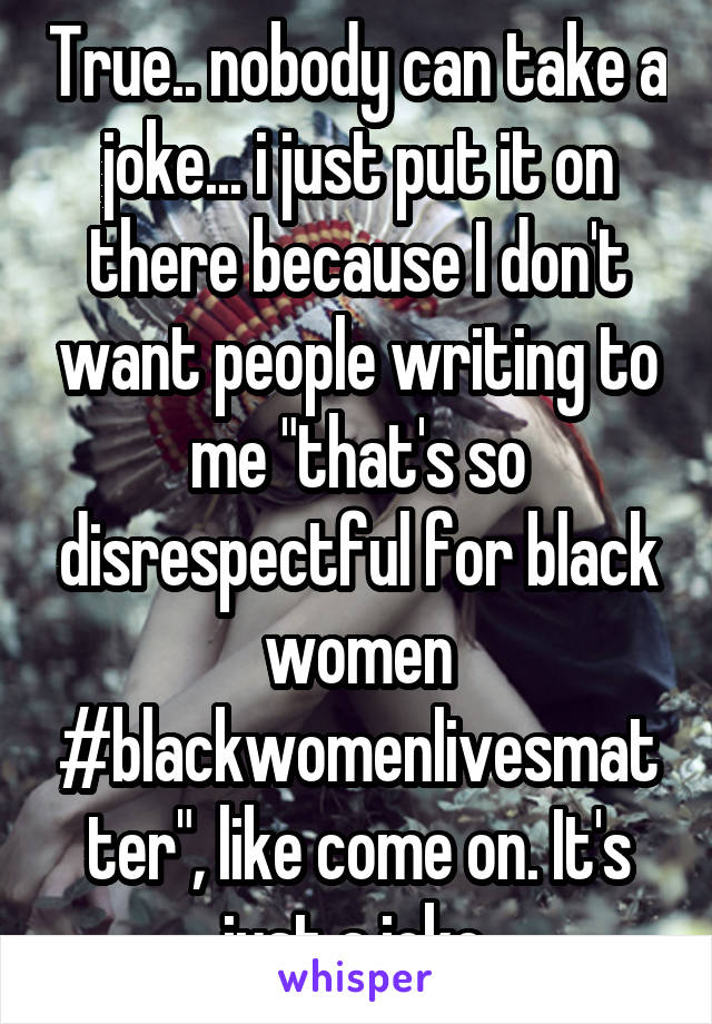 True.. nobody can take a joke... i just put it on there because I don't want people writing to me "that's so disrespectful for black women #blackwomenlivesmatter", like come on. It's just a joke.