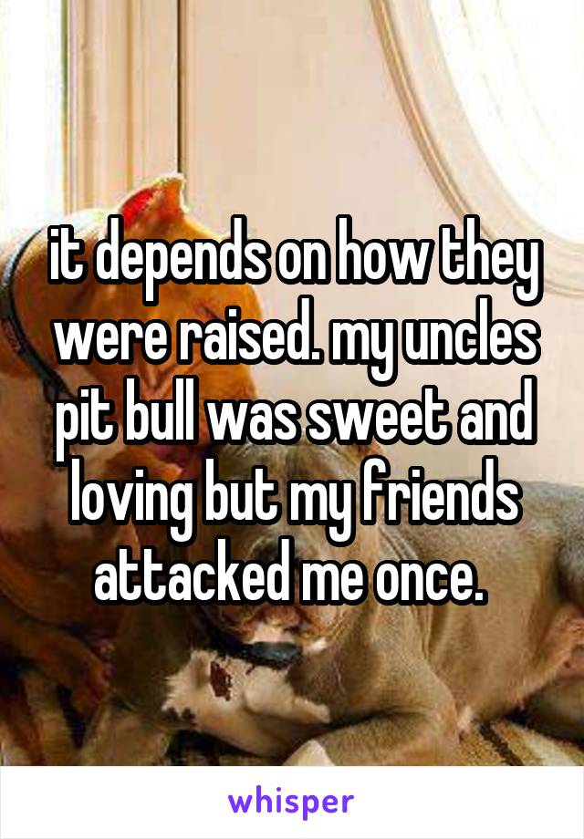 it depends on how they were raised. my uncles pit bull was sweet and loving but my friends attacked me once. 