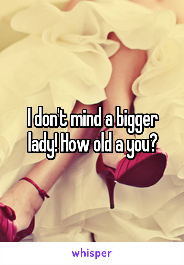 I don't mind a bigger lady! How old a you?