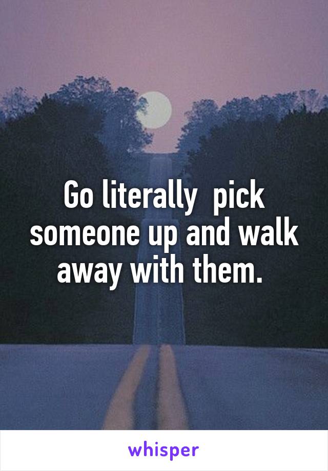 Go literally  pick someone up and walk away with them. 