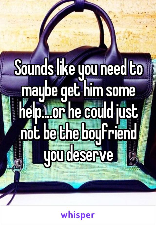 Sounds like you need to maybe get him some help....or he could just not be the boyfriend you deserve