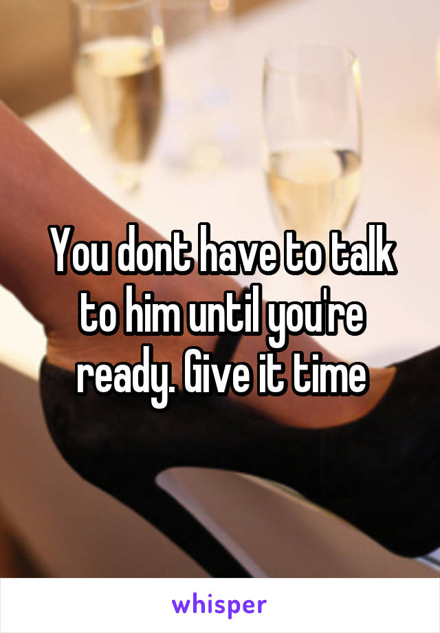 You dont have to talk to him until you're ready. Give it time