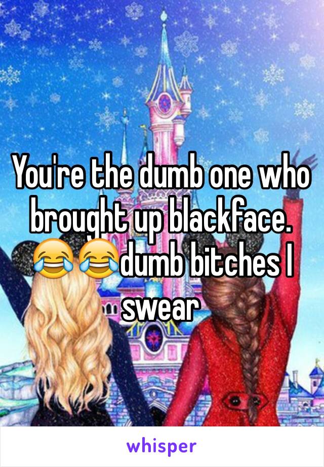 You're the dumb one who brought up blackface. 😂😂dumb bitches I swear 