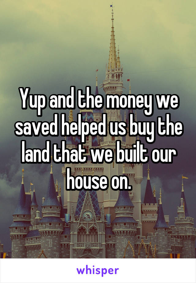 Yup and the money we saved helped us buy the land that we built our house on.