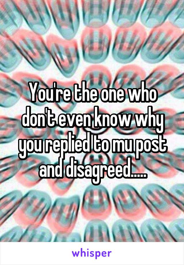 You're the one who don't even know why you replied to mu post and disagreed.....