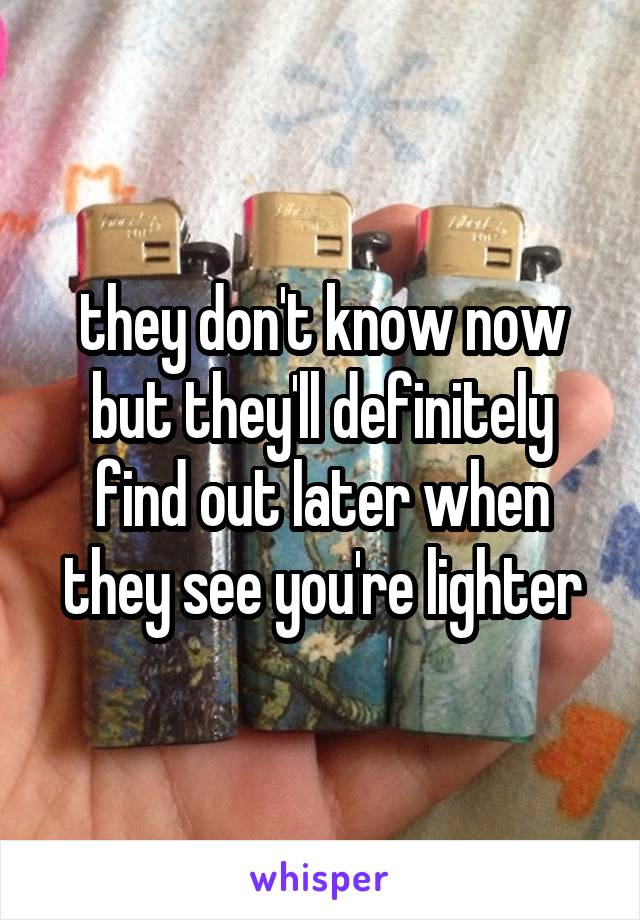 they don't know now but they'll definitely find out later when they see you're lighter