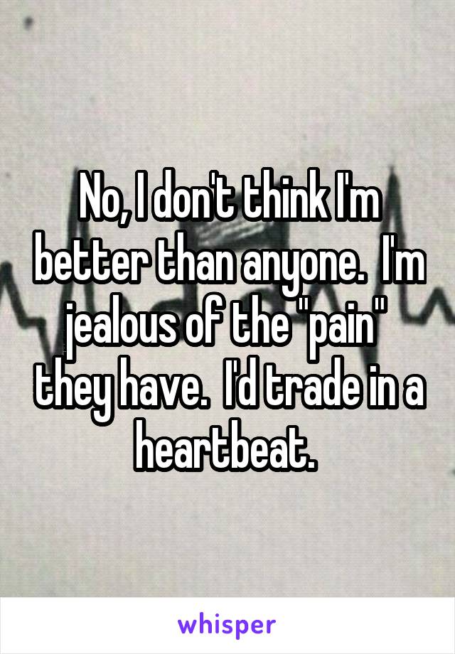 No, I don't think I'm better than anyone.  I'm jealous of the "pain"  they have.  I'd trade in a heartbeat. 