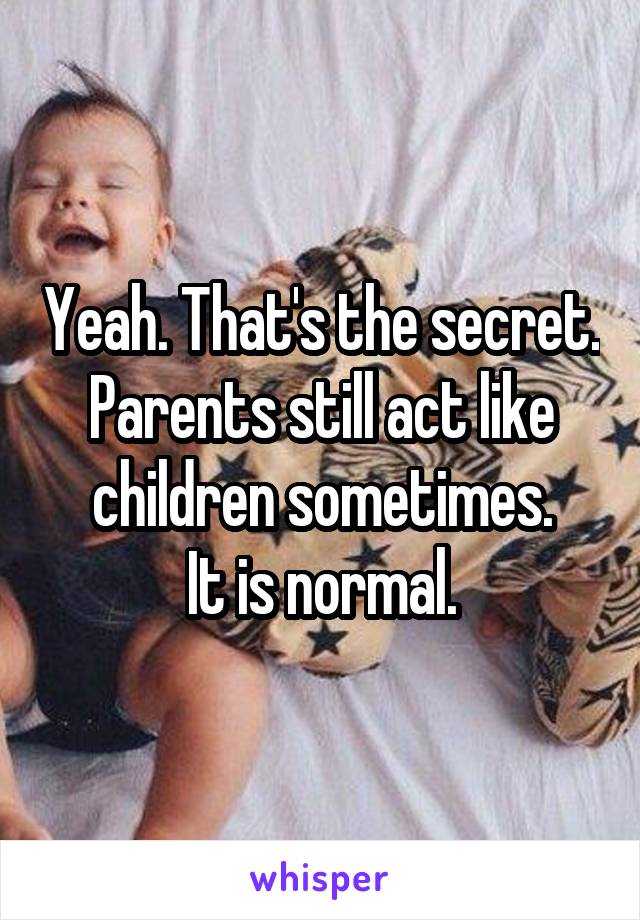 Yeah. That's the secret. Parents still act like children sometimes.
It is normal.