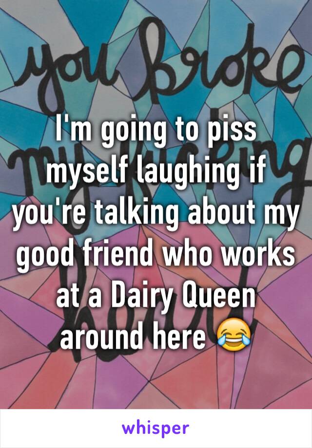I'm going to piss myself laughing if you're talking about my good friend who works at a Dairy Queen around here 😂