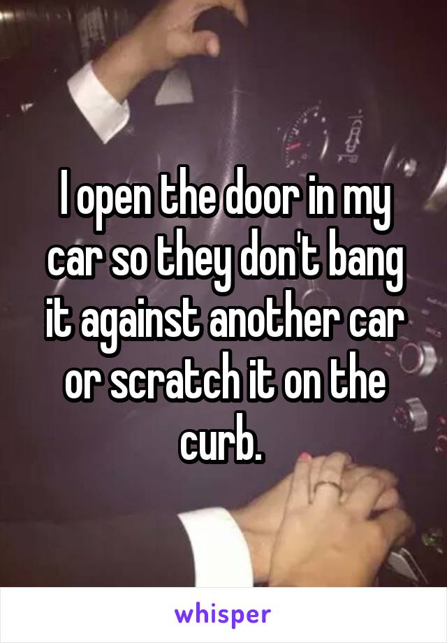 I open the door in my car so they don't bang it against another car or scratch it on the curb. 
