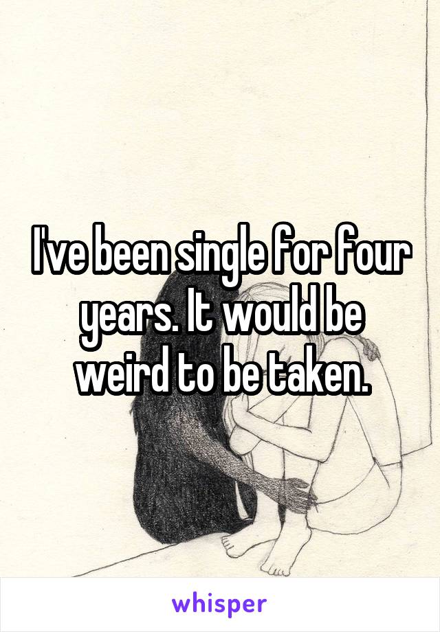 I've been single for four years. It would be weird to be taken.