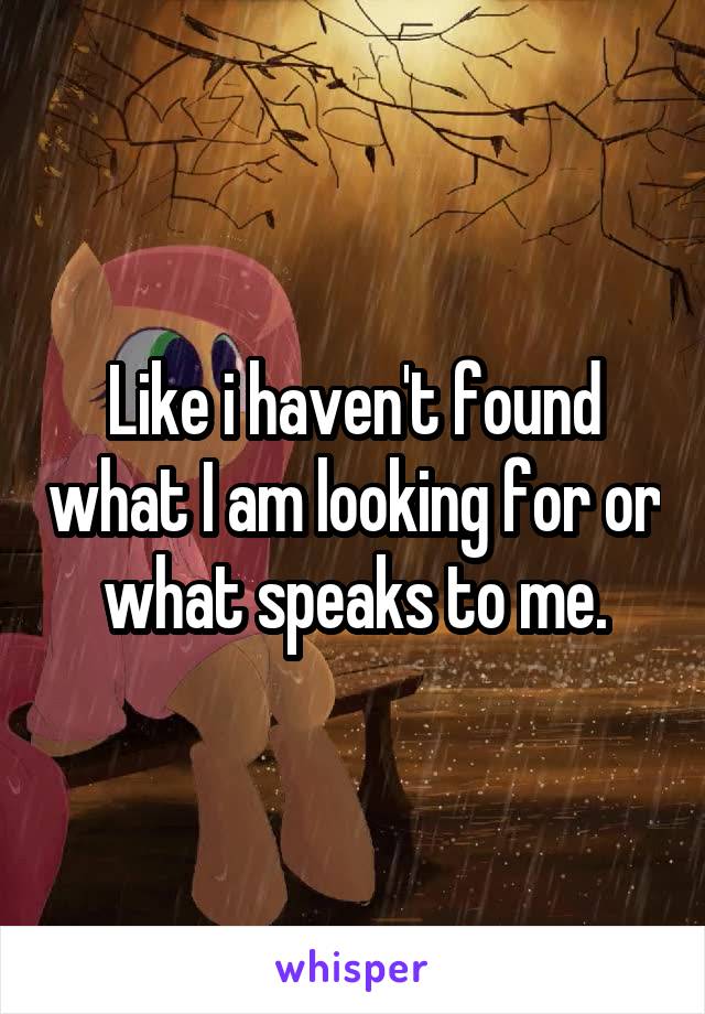 Like i haven't found what I am looking for or what speaks to me.