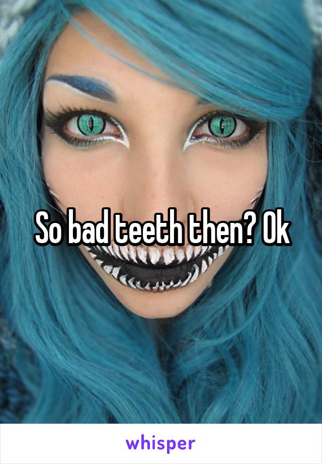 So bad teeth then? Ok